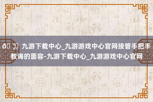 🦄九游下载中心_九游游戏中心官网接管手把手教诲的面容-九游下载中心_九游游戏中心官网