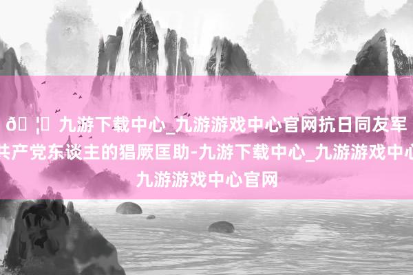 🦄九游下载中心_九游游戏中心官网抗日同友军得回共产党东谈主的猖厥匡助-九游下载中心_九游游戏中心官网
