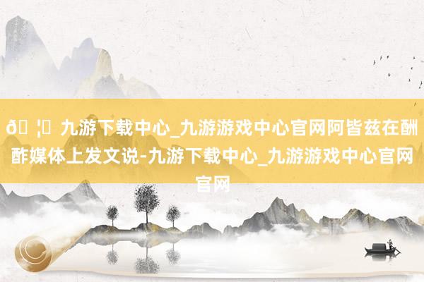 🦄九游下载中心_九游游戏中心官网阿皆兹在酬酢媒体上发文说-九游下载中心_九游游戏中心官网