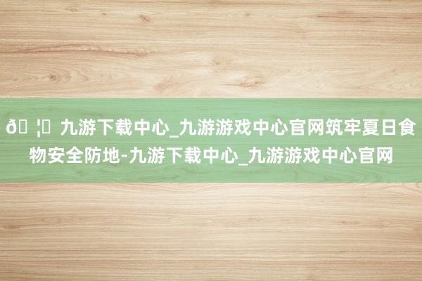 🦄九游下载中心_九游游戏中心官网筑牢夏日食物安全防地-九游下载中心_九游游戏中心官网