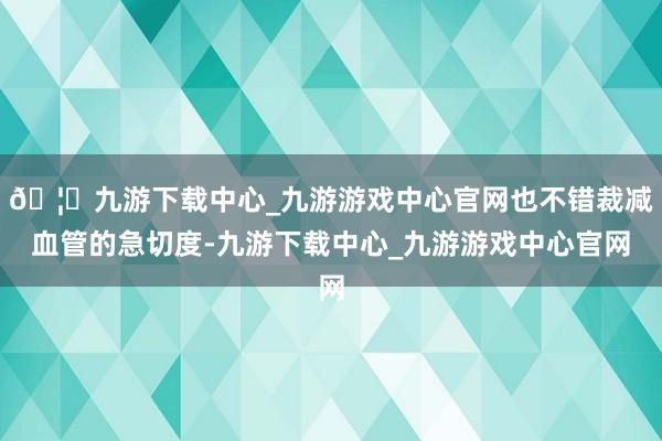 🦄九游下载中心_九游游戏中心官网也不错裁减血管的急切度-九游下载中心_九游游戏中心官网