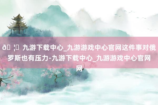 🦄九游下载中心_九游游戏中心官网这件事对俄罗斯也有压力-九游下载中心_九游游戏中心官网