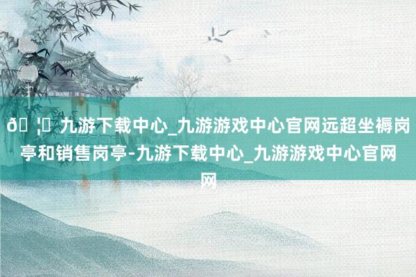 🦄九游下载中心_九游游戏中心官网远超坐褥岗亭和销售岗亭-九游下载中心_九游游戏中心官网