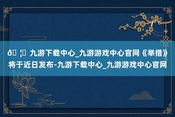 🦄九游下载中心_九游游戏中心官网　　《举措》将于近日发布-九游下载中心_九游游戏中心官网
