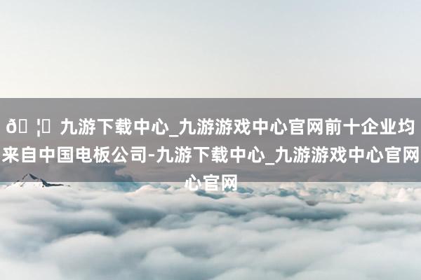 🦄九游下载中心_九游游戏中心官网前十企业均来自中国电板公司-九游下载中心_九游游戏中心官网