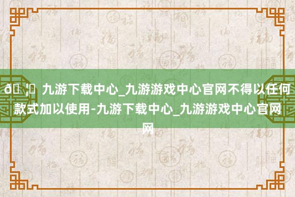 🦄九游下载中心_九游游戏中心官网不得以任何款式加以使用-九游下载中心_九游游戏中心官网