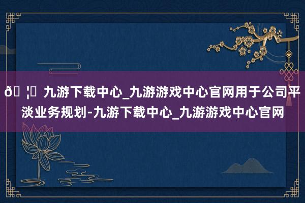 🦄九游下载中心_九游游戏中心官网用于公司平淡业务规划-九游下载中心_九游游戏中心官网