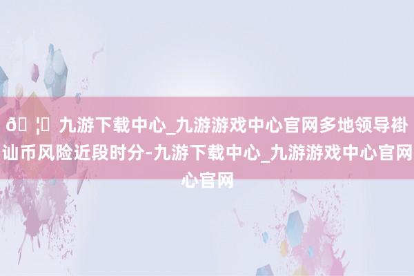 🦄九游下载中心_九游游戏中心官网多地领导褂讪币风险近段时分-九游下载中心_九游游戏中心官网