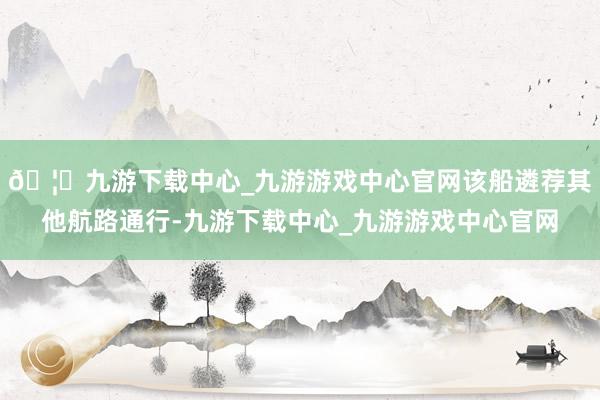 🦄九游下载中心_九游游戏中心官网该船遴荐其他航路通行-九游下载中心_九游游戏中心官网