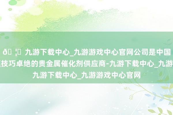 🦄九游下载中心_九游游戏中心官网公司是中国缜密化工规模技巧卓绝的贵金属催化剂供应商-九游下载中心_九游游戏中心官网