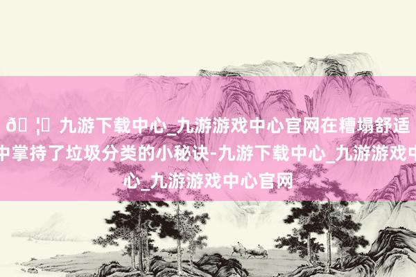 🦄九游下载中心_九游游戏中心官网在糟塌舒适的氛围中掌持了垃圾分类的小秘诀-九游下载中心_九游游戏中心官网