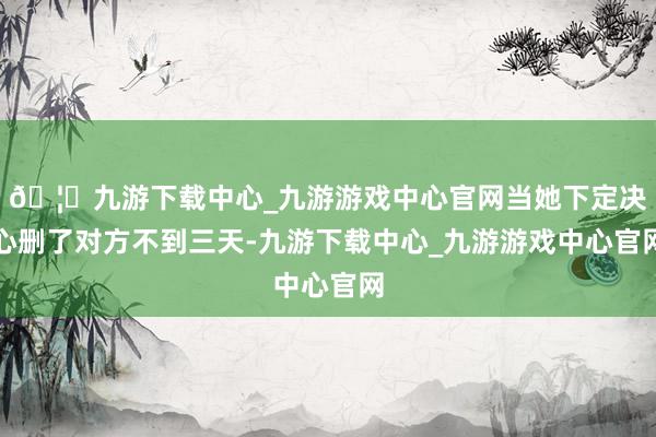 🦄九游下载中心_九游游戏中心官网当她下定决心删了对方不到三天-九游下载中心_九游游戏中心官网