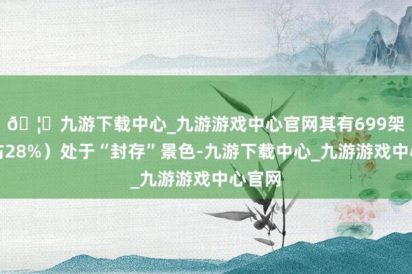 🦄九游下载中心_九游游戏中心官网其有699架（约占28%）处于“封存”景色-九游下载中心_九游游戏中心官网