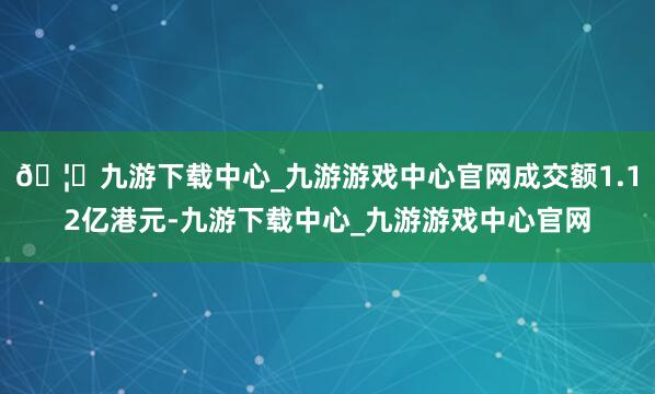 🦄九游下载中心_九游游戏中心官网成交额1.12亿港元-九游下载中心_九游游戏中心官网