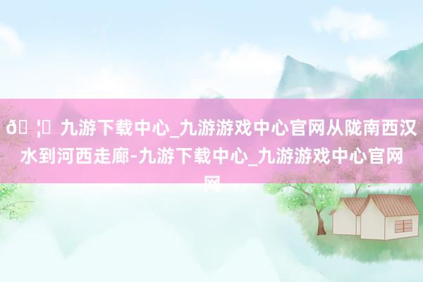 🦄九游下载中心_九游游戏中心官网从陇南西汉水到河西走廊-九游下载中心_九游游戏中心官网