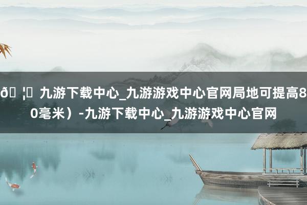 🦄九游下载中心_九游游戏中心官网局地可提高80毫米）-九游下载中心_九游游戏中心官网