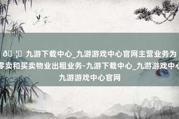 🦄九游下载中心_九游游戏中心官网主营业务为商品零卖和买卖物业出租业务-九游下载中心_九游游戏中心官网