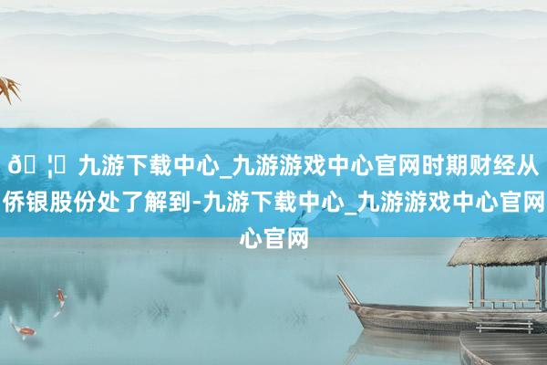 🦄九游下载中心_九游游戏中心官网时期财经从侨银股份处了解到-九游下载中心_九游游戏中心官网