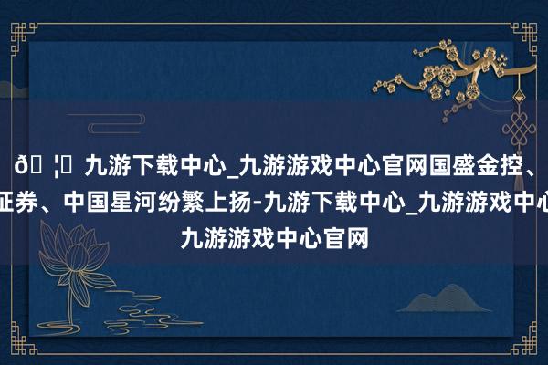🦄九游下载中心_九游游戏中心官网国盛金控、国信证券、中国星河纷繁上扬-九游下载中心_九游游戏中心官网