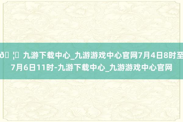 🦄九游下载中心_九游游戏中心官网7月4日8时至7月6日11时-九游下载中心_九游游戏中心官网
