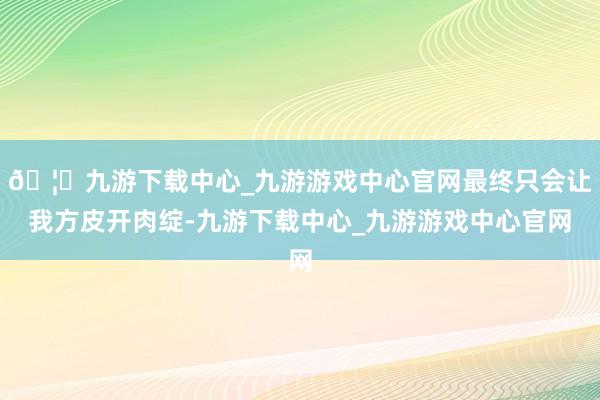 🦄九游下载中心_九游游戏中心官网最终只会让我方皮开肉绽-九游下载中心_九游游戏中心官网