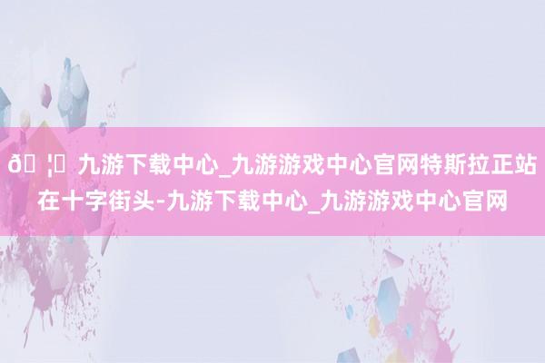 🦄九游下载中心_九游游戏中心官网特斯拉正站在十字街头-九游下载中心_九游游戏中心官网