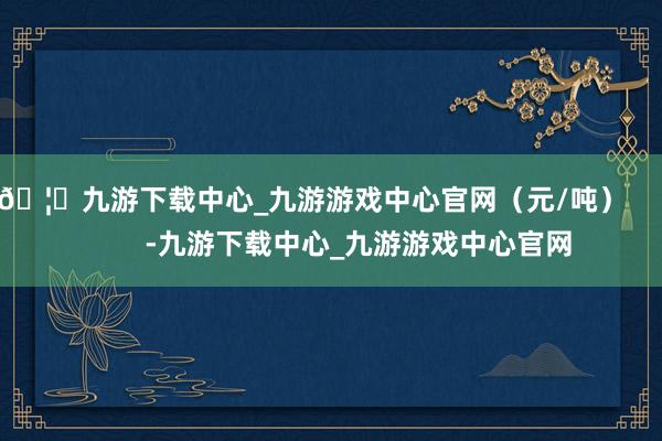 🦄九游下载中心_九游游戏中心官网(元/吨) -九游下载中心_九游游戏中心官网