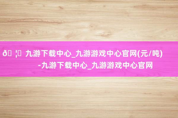 🦄九游下载中心_九游游戏中心官网(元/吨) -九游下载中心_九游游戏中心官网