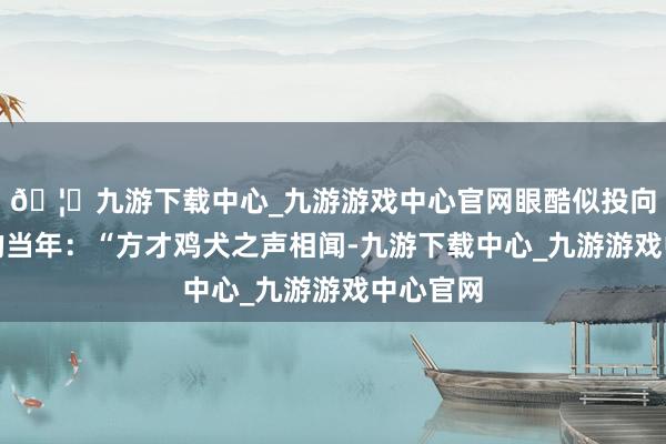 🦄九游下载中心_九游游戏中心官网眼酷似投向更深刻的当年:“方才鸡犬之声相闻-九游下载中心_九游游戏中心官网