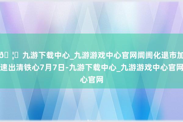 🦄九游下载中心_九游游戏中心官网 阛阓化退市加速出清 铁心7月7日-九游下载中心_九游游戏中心官网
