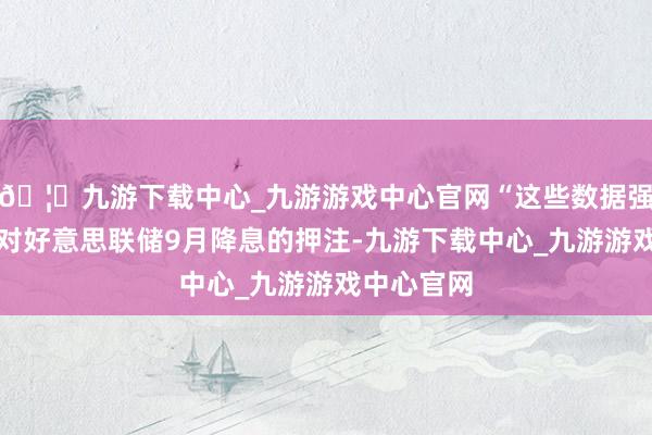 🦄九游下载中心_九游游戏中心官网“这些数据强化了市集对好意思联储9月降息的押注-九游下载中心_九游游戏中心官网