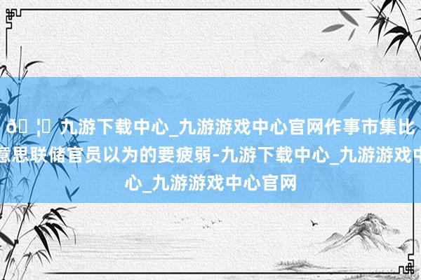 🦄九游下载中心_九游游戏中心官网作事市集比其他好意思联储官员以为的要疲弱-九游下载中心_九游游戏中心官网