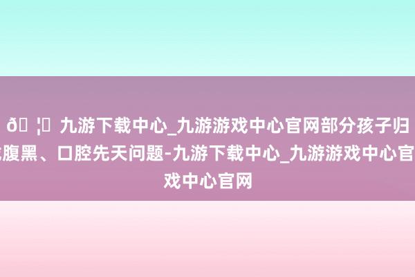 🦄九游下载中心_九游游戏中心官网部分孩子归拢腹黑、口腔先天问题-九游下载中心_九游游戏中心官网