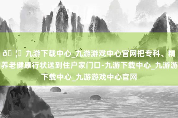 🦄九游下载中心_九游游戏中心官网把专科、精致、贴心的养老健康行状送到住户家门口-九游下载中心_九游游戏中心官网