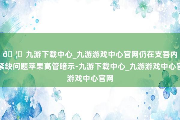 🦄九游下载中心_九游游戏中心官网仍在支吾内存紧缺问题苹果高管暗示-九游下载中心_九游游戏中心官网