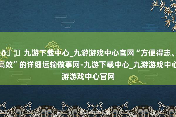 🦄九游下载中心_九游游戏中心官网“方便得志、一体高效”的详细运输做事网-九游下载中心_九游游戏中心官网