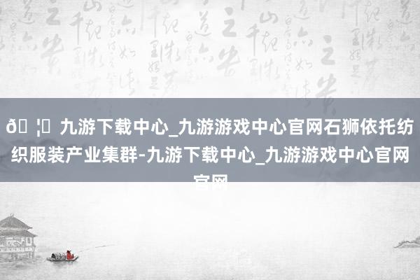 🦄九游下载中心_九游游戏中心官网石狮依托纺织服装产业集群-九游下载中心_九游游戏中心官网