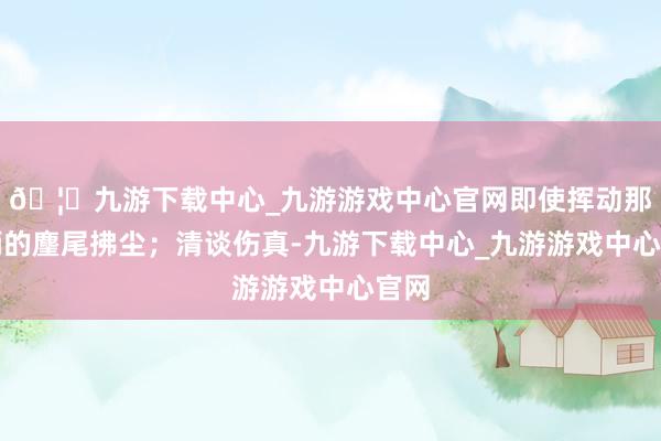 🦄九游下载中心_九游游戏中心官网即使挥动那玉柄的麈尾拂尘；清谈伤真-九游下载中心_九游游戏中心官网