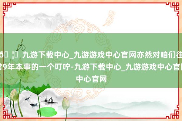 🦄九游下载中心_九游游戏中心官网亦然对咱们往常9年本事的一个叮咛-九游下载中心_九游游戏中心官网
