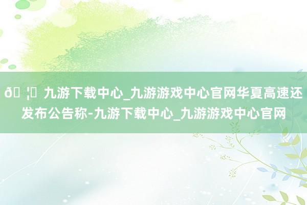🦄九游下载中心_九游游戏中心官网华夏高速还发布公告称-九游下载中心_九游游戏中心官网
