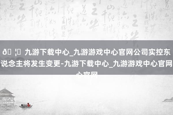 🦄九游下载中心_九游游戏中心官网公司实控东说念主将发生变更-九游下载中心_九游游戏中心官网
