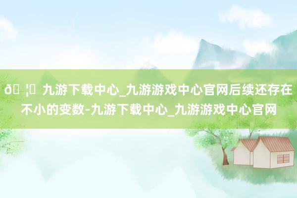 🦄九游下载中心_九游游戏中心官网后续还存在不小的变数-九游下载中心_九游游戏中心官网