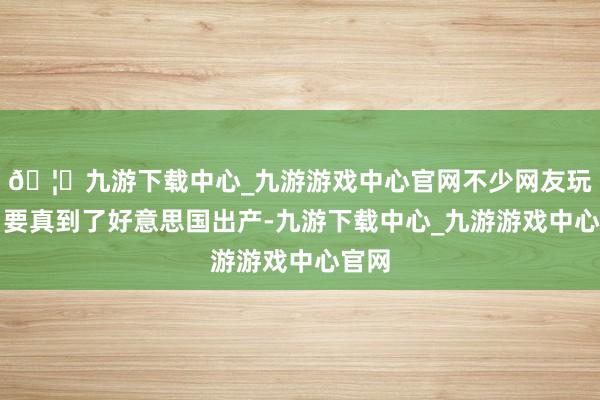 🦄九游下载中心_九游游戏中心官网不少网友玩弄：要真到了好意思国出产-九游下载中心_九游游戏中心官网