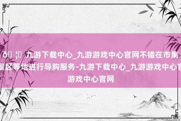 🦄九游下载中心_九游游戏中心官网不错在市集、景区等地进行导购服务-九游下载中心_九游游戏中心官网