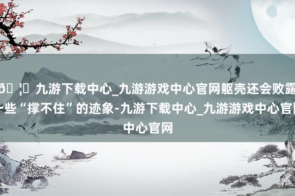 🦄九游下载中心_九游游戏中心官网躯壳还会败露一些“撑不住”的迹象-九游下载中心_九游游戏中心官网