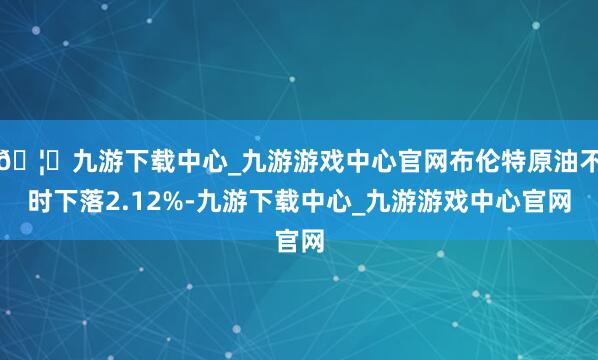 🦄九游下载中心_九游游戏中心官网布伦特原油不时下落2.12%-九游下载中心_九游游戏中心官网