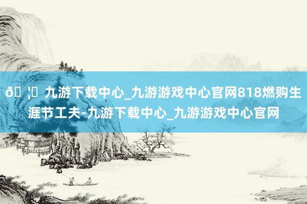 🦄九游下载中心_九游游戏中心官网818燃购生涯节工夫-九游下载中心_九游游戏中心官网