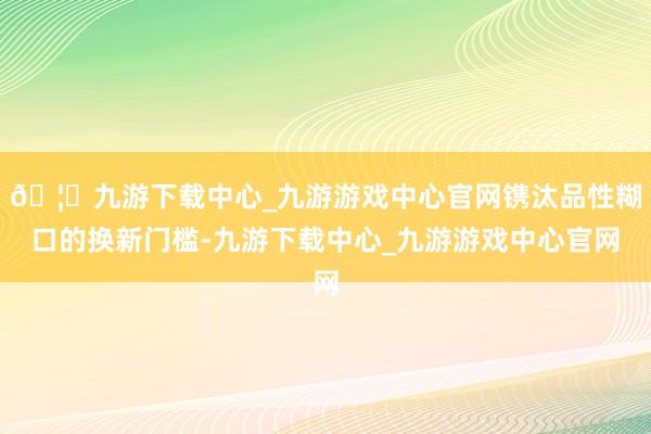 🦄九游下载中心_九游游戏中心官网镌汰品性糊口的换新门槛-九游下载中心_九游游戏中心官网
