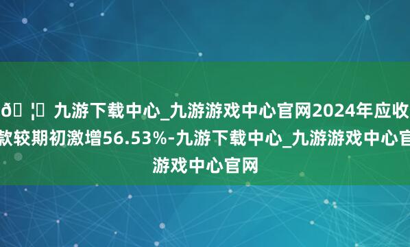 🦄九游下载中心_九游游戏中心官网2024年应收账款较期初激增56.53%-九游下载中心_九游游戏中心官网