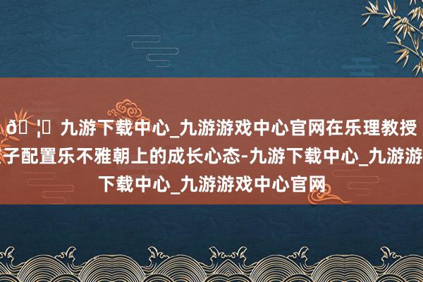 🦄九游下载中心_九游游戏中心官网在乐理教授之余谄媚孩子配置乐不雅朝上的成长心态-九游下载中心_九游游戏中心官网